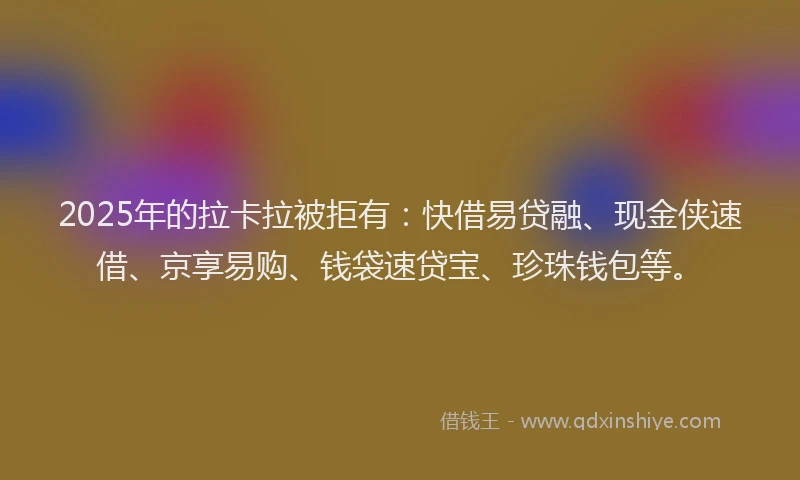2025年的拉卡拉被拒有：快借易贷融、现金侠速借、京享易购、钱袋速贷宝、珍珠钱包等。