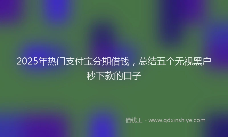 2025年热门支付宝分期借钱，总结五个无视黑户秒下款的口子
