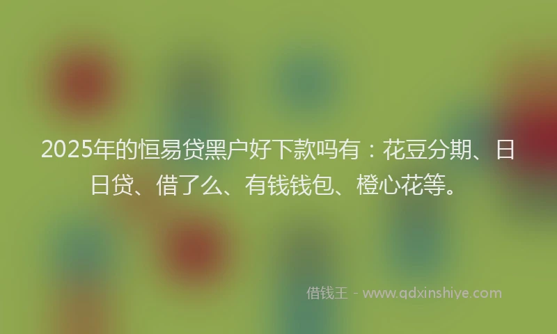 2025年的恒易贷黑户好下款吗有：花豆分期、日日贷、借了么、有钱钱包、橙心花等。