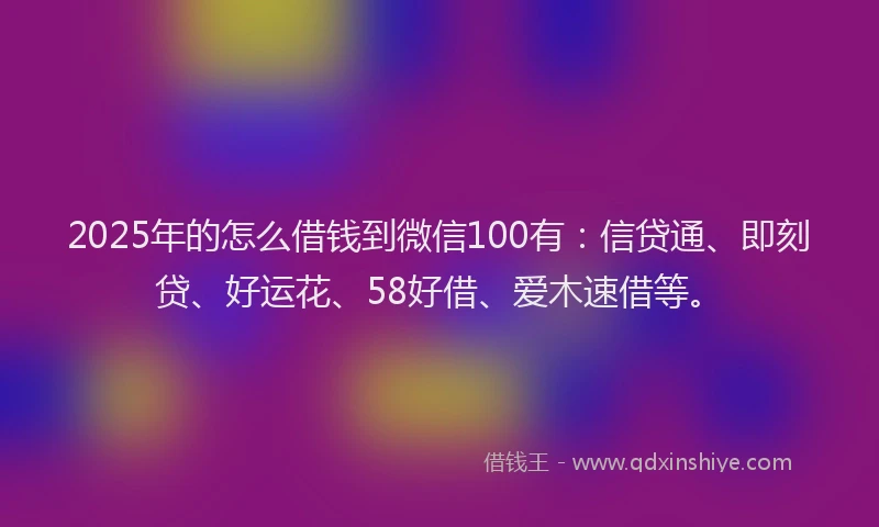 2025年的怎么借钱到微信100有：信贷通、即刻贷、好运花、58好借、爱木速借等。