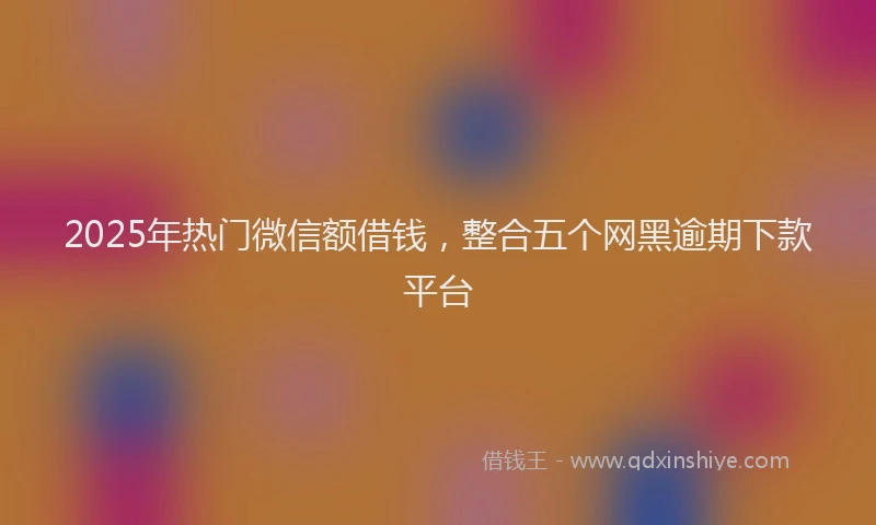 2025年热门微信额借钱，整合五个网黑逾期下款平台