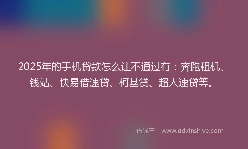 2025年的手机贷款怎么让不通过有：奔跑租机、钱站、快易借速贷、柯基贷、超人速贷等。