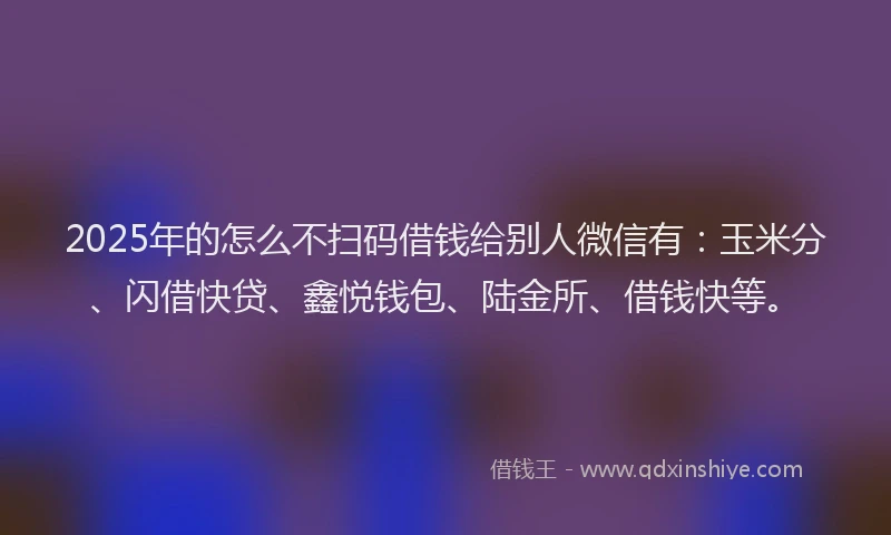 2025年的怎么不扫码借钱给别人微信有：玉米分、闪借快贷、鑫悦钱包、陆金所、借钱快等。