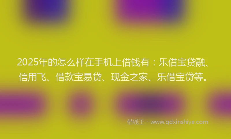 2025年的怎么样在手机上借钱有：乐借宝贷融、信用飞、借款宝易贷、现金之家、乐借宝贷等。