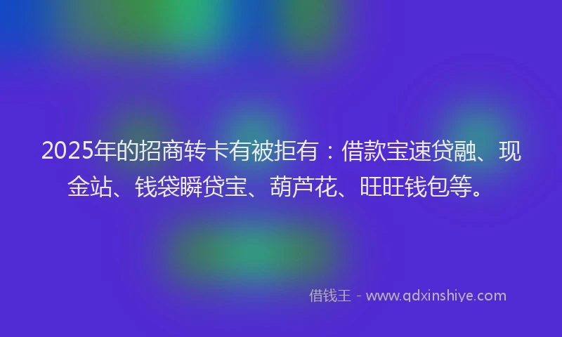 2025年的招商转卡有被拒有：借款宝速贷融、现金站、钱袋瞬贷宝、葫芦花、旺旺钱包等。