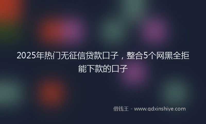 2025年热门无征信贷款口子，整合5个网黑全拒能下款的口子