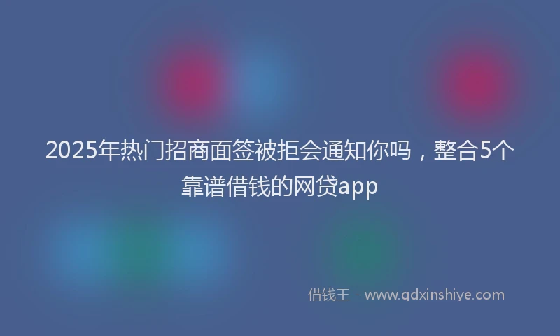 2025年热门招商面签被拒会通知你吗，整合5个靠谱借钱的网贷app