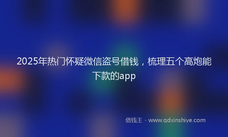 2025年热门怀疑微信盗号借钱，梳理五个高炮能下款的app