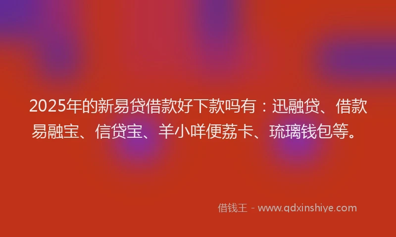2025年的新易贷借款好下款吗有：迅融贷、借款易融宝、信贷宝、羊小咩便荔卡、琉璃钱包等。