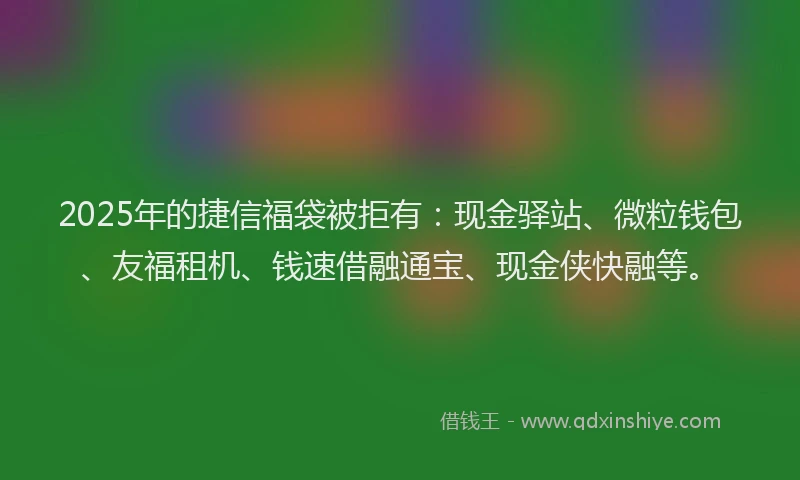 2025年的捷信福袋被拒有：现金驿站、微粒钱包、友福租机、钱速借融通宝、现金侠快融等。