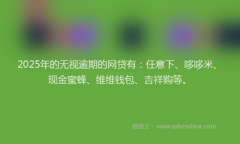 2025年的无视逾期的网贷有：任意下、哆哆米、现金蜜蜂、维维钱包、吉祥购等。