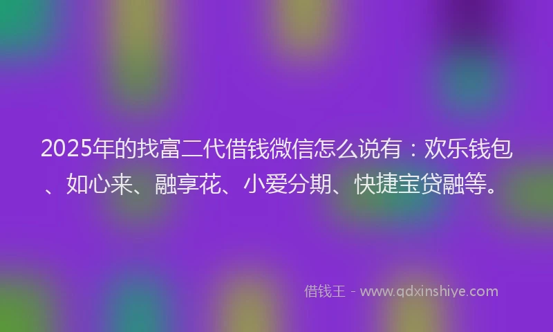2025年的找富二代借钱微信怎么说有：欢乐钱包、如心来、融享花、小爱分期、快捷宝贷融等。