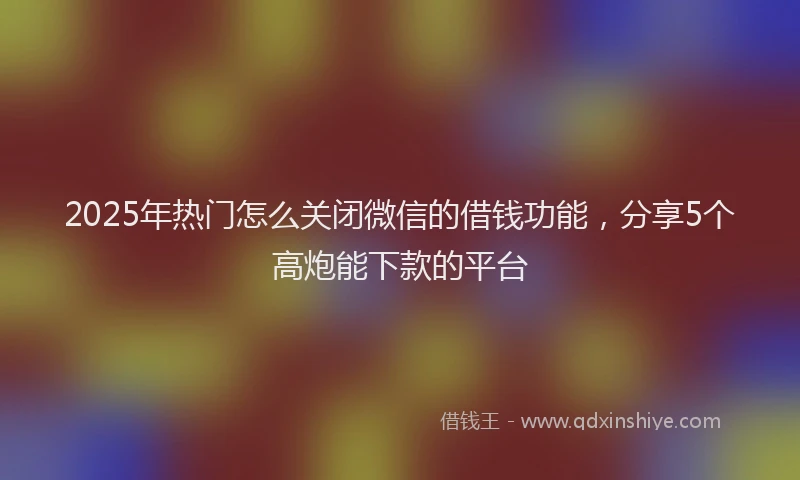 2025年热门怎么关闭微信的借钱功能，分享5个高炮能下款的平台