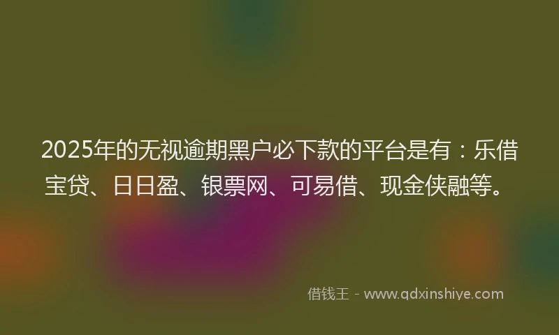 2025年的无视逾期黑户必下款的平台是有：乐借宝贷、日日盈、银票网、可易借、现金侠融等。
