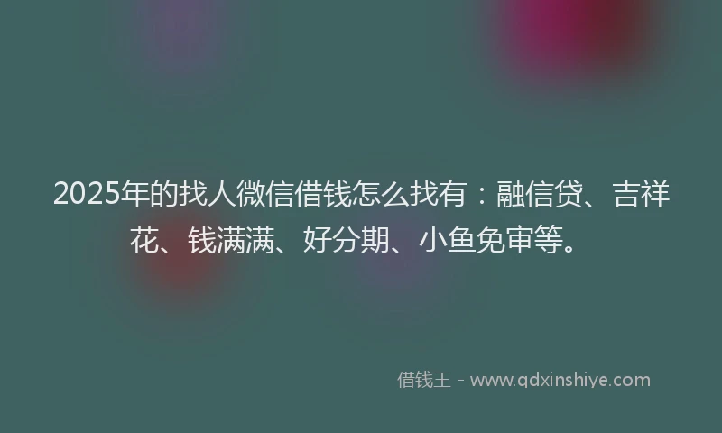 2025年的找人微信借钱怎么找有：融信贷、吉祥花、钱满满、好分期、小鱼免审等。