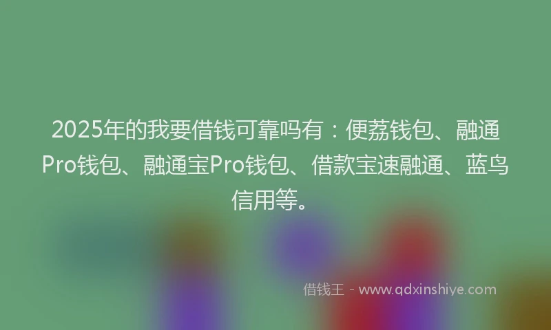 2025年的我要借钱可靠吗有：便荔钱包、融通Pro钱包、融通宝Pro钱包、借款宝速融通、蓝鸟信用等。