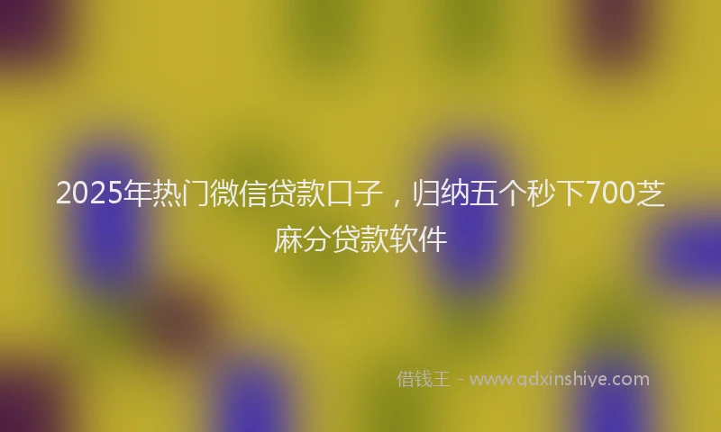 2025年热门微信贷款口子，归纳五个秒下700芝麻分贷款软件