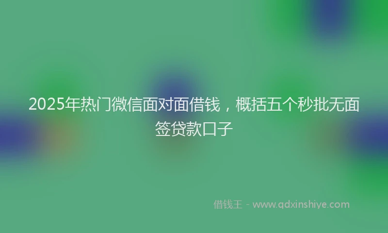 2025年热门微信面对面借钱，概括五个秒批无面签贷款口子