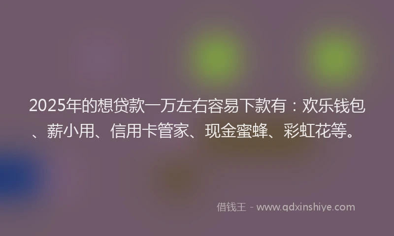 2025年的想贷款一万左右容易下款有：欢乐钱包、薪小用、信用卡管家、现金蜜蜂、彩虹花等。