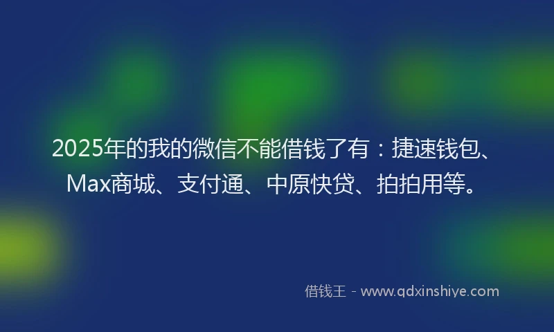 2025年的我的微信不能借钱了有：捷速钱包、Max商城、支付通、中原快贷、拍拍用等。