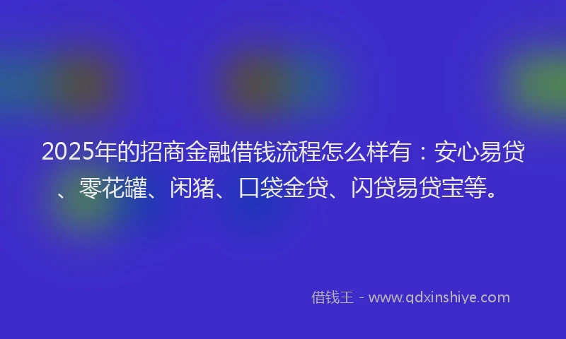 2025年的招商金融借钱流程怎么样有：安心易贷、零花罐、闲猪、口袋金贷、闪贷易贷宝等。