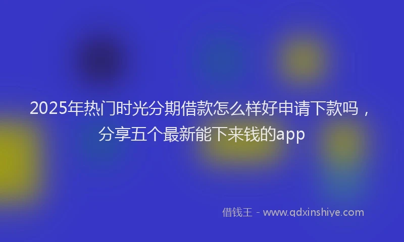 2025年热门时光分期借款怎么样好申请下款吗，分享五个最新能下来钱的app