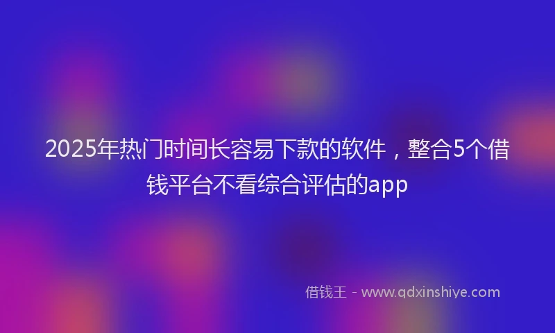 2025年热门时间长容易下款的软件，整合5个借钱平台不看综合评估的app