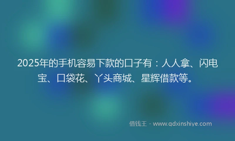 2025年的手机容易下款的口子有：人人拿、闪电宝、口袋花、丫头商城、星辉借款等。