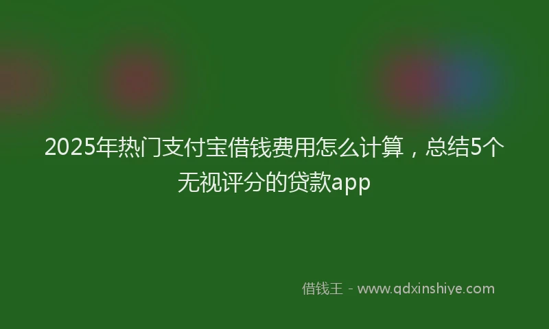 2025年热门支付宝借钱费用怎么计算，总结5个无视评分的贷款app