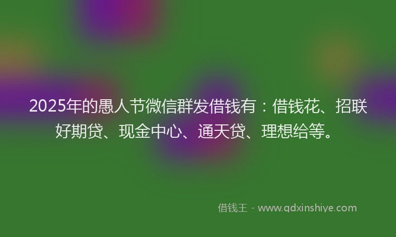 2025年的愚人节微信群发借钱有：借钱花、招联好期贷、现金中心、通天贷、理想给等。