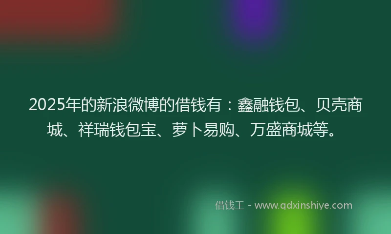 2025年的新浪微博的借钱有：鑫融钱包、贝壳商城、祥瑞钱包宝、萝卜易购、万盛商城等。