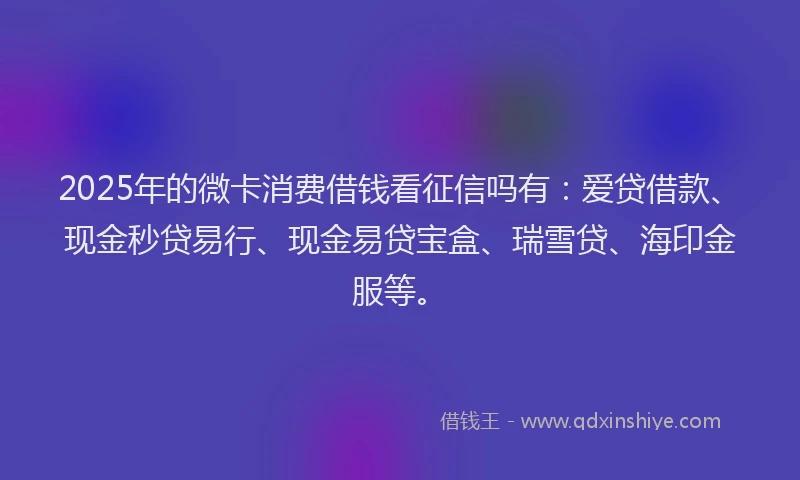 2025年的微卡消费借钱看征信吗有：爱贷借款、现金秒贷易行、现金易贷宝盒、瑞雪贷、海印金服等。
