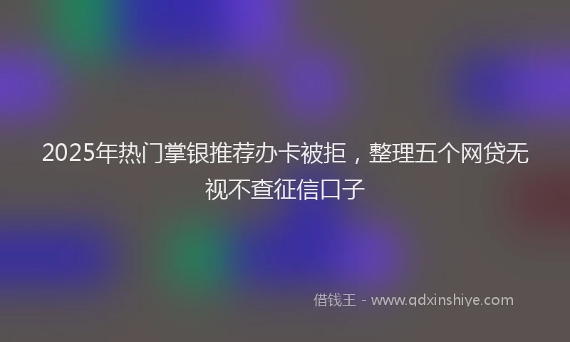 2025年热门掌银推荐办卡被拒，整理五个网贷无视不查征信口子