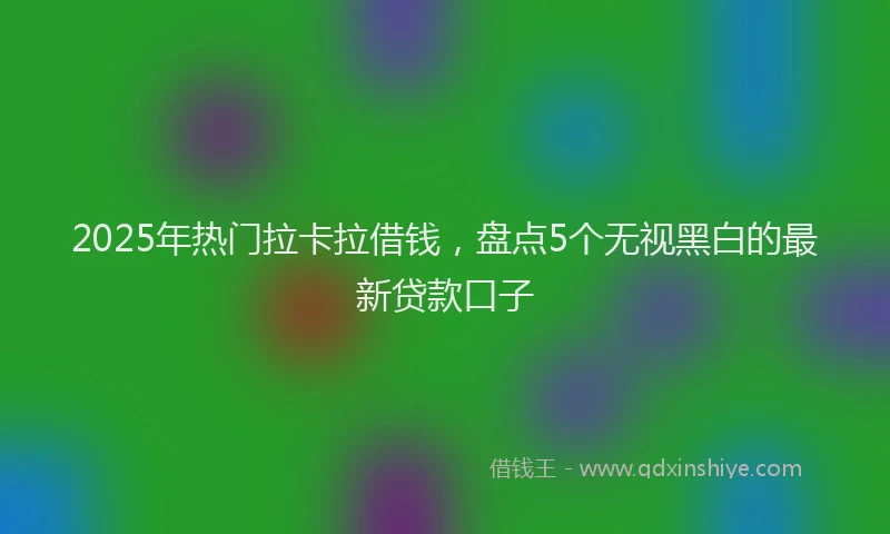 2025年热门拉卡拉借钱，盘点5个无视黑白的最新贷款口子