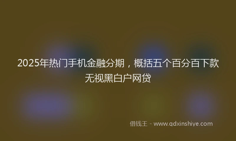 2025年热门手机金融分期，概括五个百分百下款无视黑白户网贷