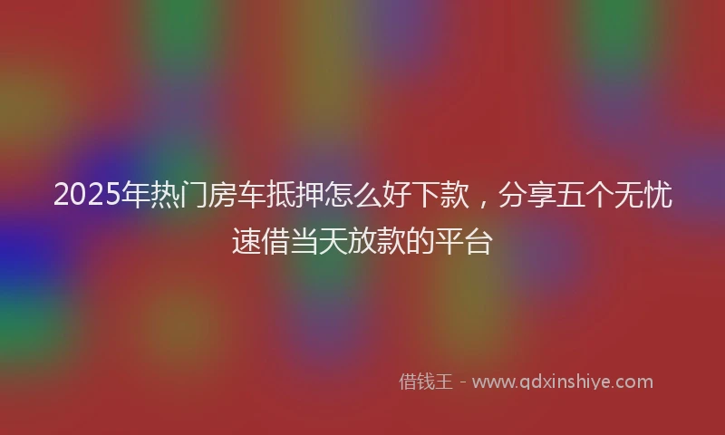 2025年热门房车抵押怎么好下款，分享五个无忧速借当天放款的平台