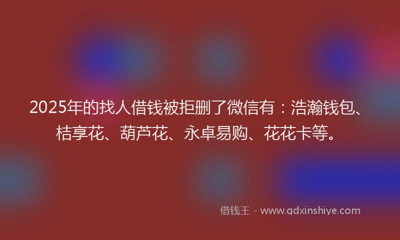 2025年的找人借钱被拒删了微信有：浩瀚钱包、桔享花、葫芦花、永卓易购、花花卡等。