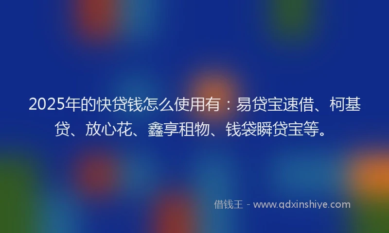 2025年的快贷钱怎么使用有：易贷宝速借、柯基贷、放心花、鑫享租物、钱袋瞬贷宝等。
