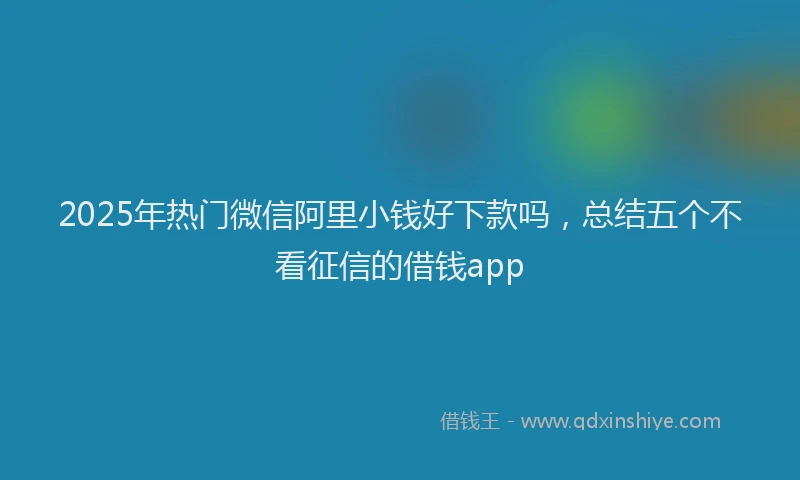 2025年热门微信阿里小钱好下款吗，总结五个不看征信的借钱app