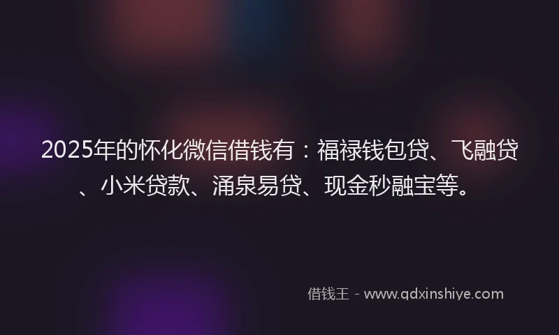 2025年的怀化微信借钱有：福禄钱包贷、飞融贷、小米贷款、涌泉易贷、现金秒融宝等。