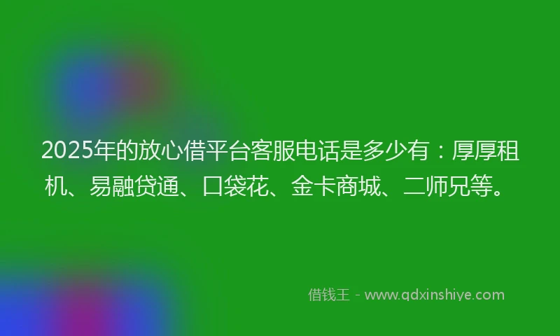 2025年的放心借平台客服电话是多少有：厚厚租机、易融贷通、口袋花、金卡商城、二师兄等。