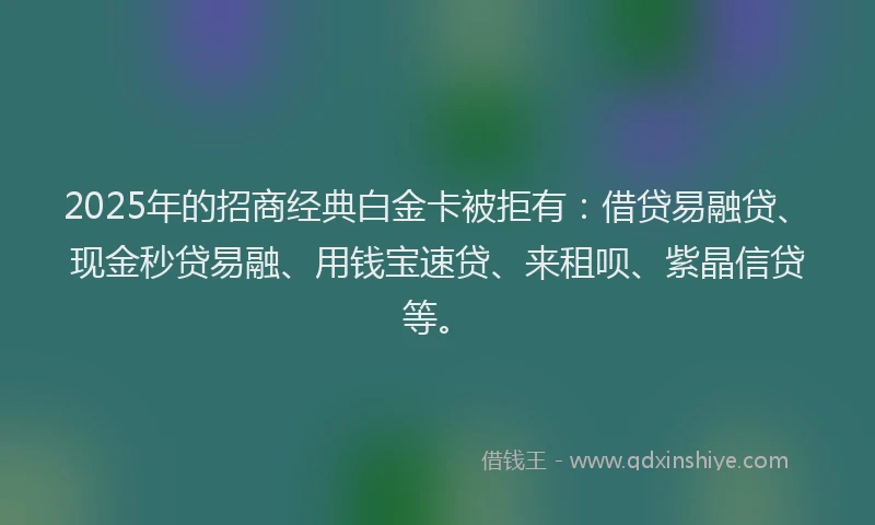 2025年的招商经典白金卡被拒有：借贷易融贷、现金秒贷易融、用钱宝速贷、来租呗、紫晶信贷等。
