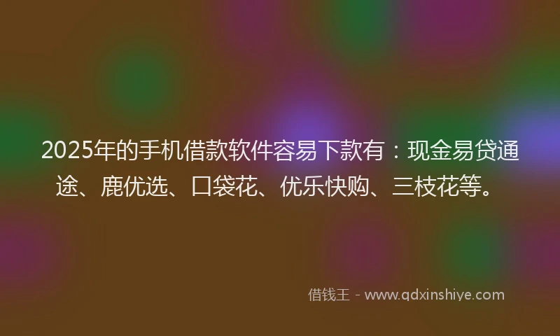 2025年的手机借款软件容易下款有：现金易贷通途、鹿优选、口袋花、优乐快购、三枝花等。