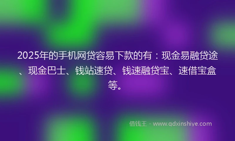 2025年的手机网贷容易下款的有：现金易融贷途、现金巴士、钱站速贷、钱速融贷宝、速借宝盒等。