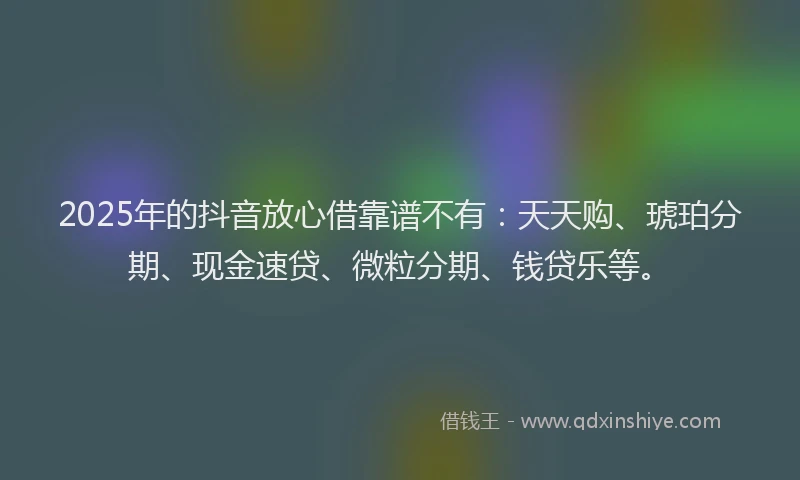 2025年的抖音放心借靠谱不有：天天购、琥珀分期、现金速贷、微粒分期、钱贷乐等。
