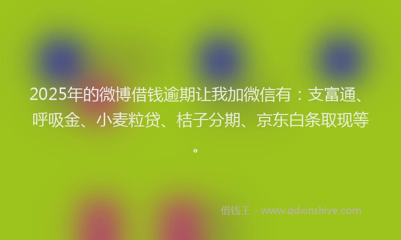 2025年的微博借钱逾期让我加微信有：支富通、呼吸金、小麦粒贷、桔子分期、京东白条取现等。