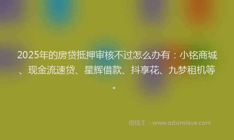 2025年的房贷抵押审核不过怎么办有：小铭商城、现金流速贷、星辉借款、抖享花、九梦租机等。