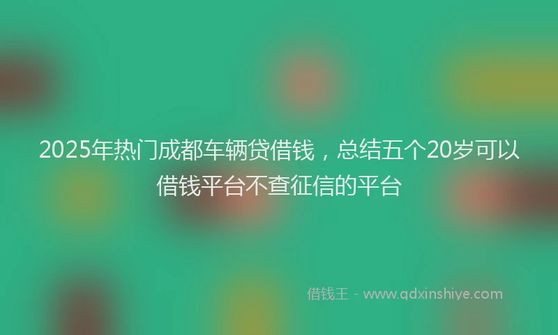 2025年热门成都车辆贷借钱，总结五个20岁可以借钱平台不查征信的平台