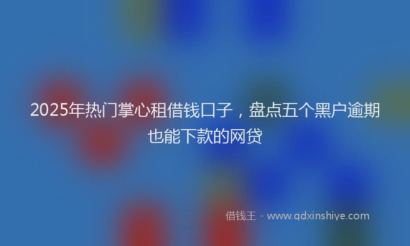 2025年热门掌心租借钱口子，盘点五个黑户逾期也能下款的网贷