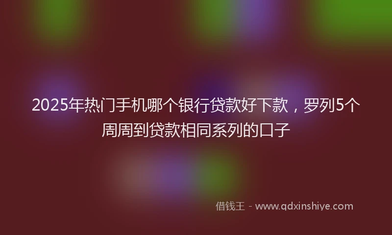 2025年热门手机哪个银行贷款好下款，罗列5个周周到贷款相同系列的口子